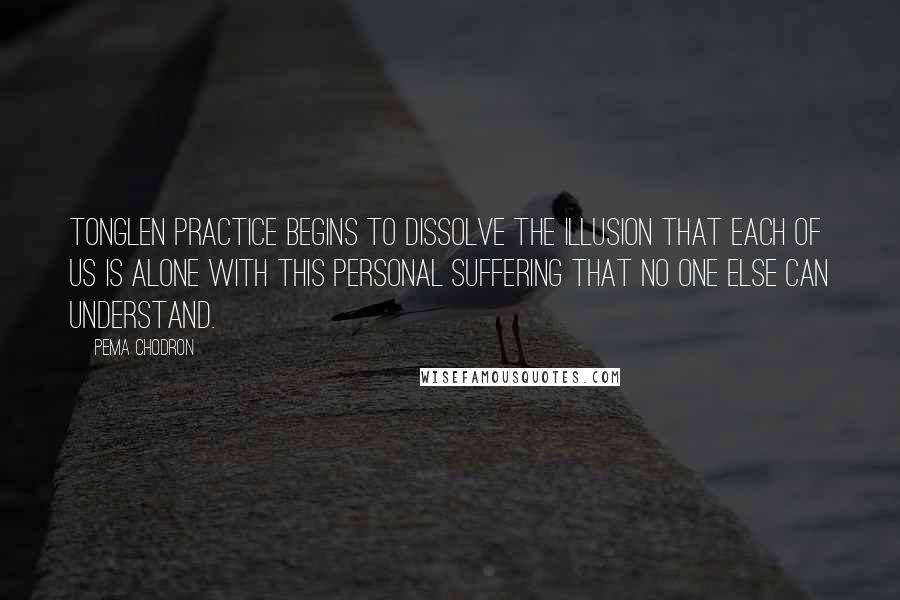 Pema Chodron Quotes: Tonglen practice begins to dissolve the illusion that each of us is alone with this personal suffering that no one else can understand.