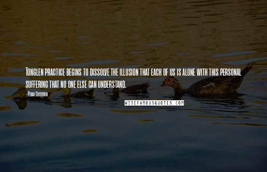 Pema Chodron Quotes: Tonglen practice begins to dissolve the illusion that each of us is alone with this personal suffering that no one else can understand.