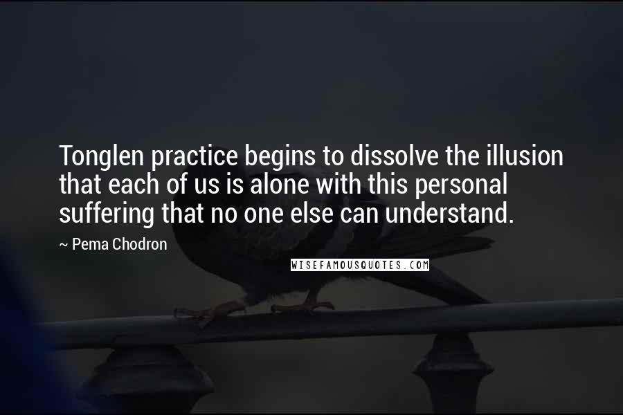 Pema Chodron Quotes: Tonglen practice begins to dissolve the illusion that each of us is alone with this personal suffering that no one else can understand.