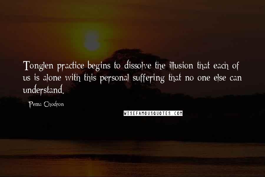 Pema Chodron Quotes: Tonglen practice begins to dissolve the illusion that each of us is alone with this personal suffering that no one else can understand.