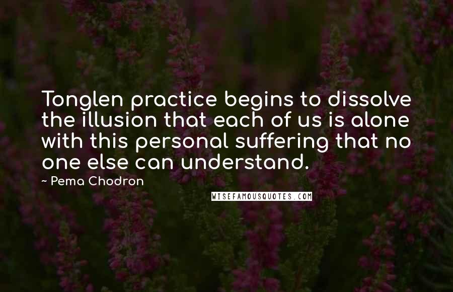 Pema Chodron Quotes: Tonglen practice begins to dissolve the illusion that each of us is alone with this personal suffering that no one else can understand.