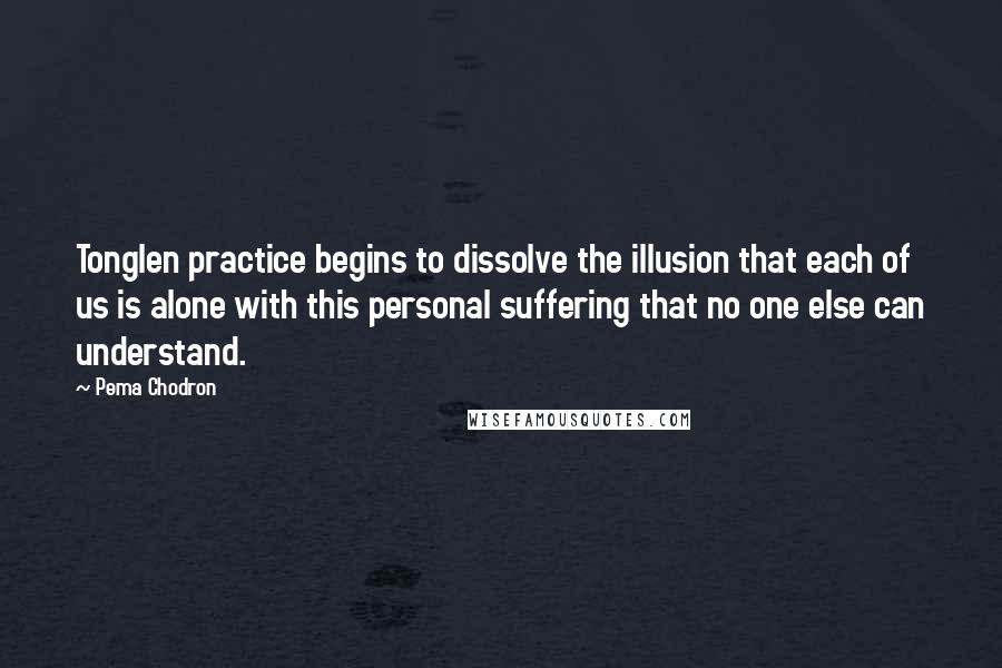 Pema Chodron Quotes: Tonglen practice begins to dissolve the illusion that each of us is alone with this personal suffering that no one else can understand.