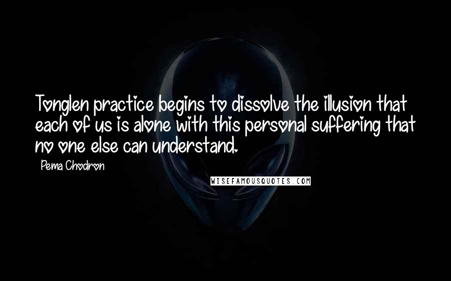 Pema Chodron Quotes: Tonglen practice begins to dissolve the illusion that each of us is alone with this personal suffering that no one else can understand.