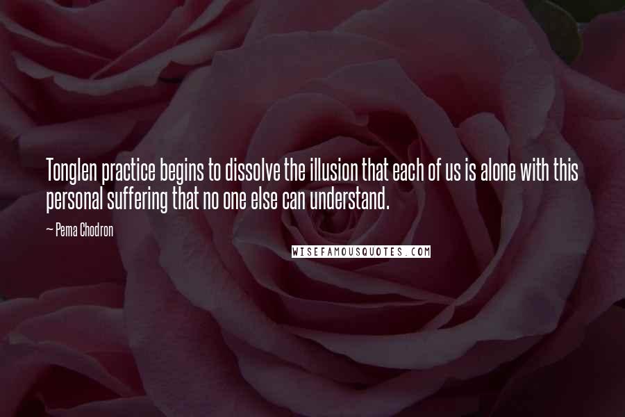 Pema Chodron Quotes: Tonglen practice begins to dissolve the illusion that each of us is alone with this personal suffering that no one else can understand.