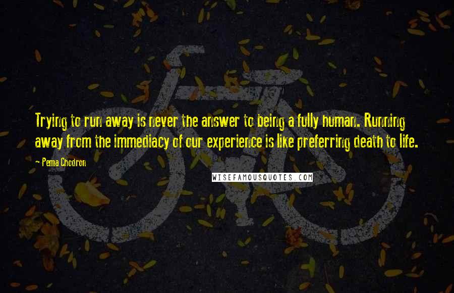 Pema Chodron Quotes: Trying to run away is never the answer to being a fully human. Running away from the immediacy of our experience is like preferring death to life.