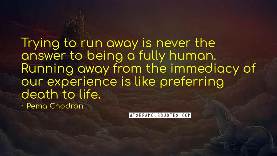 Pema Chodron Quotes: Trying to run away is never the answer to being a fully human. Running away from the immediacy of our experience is like preferring death to life.