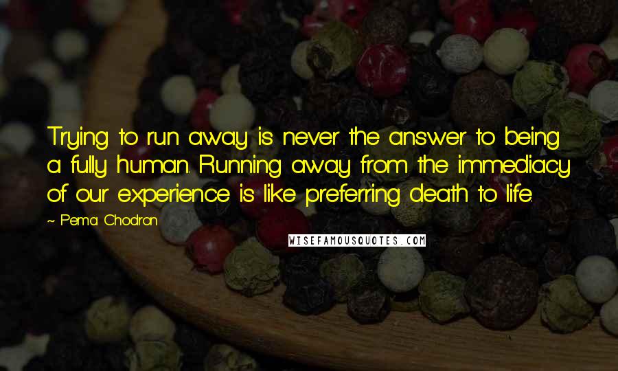 Pema Chodron Quotes: Trying to run away is never the answer to being a fully human. Running away from the immediacy of our experience is like preferring death to life.