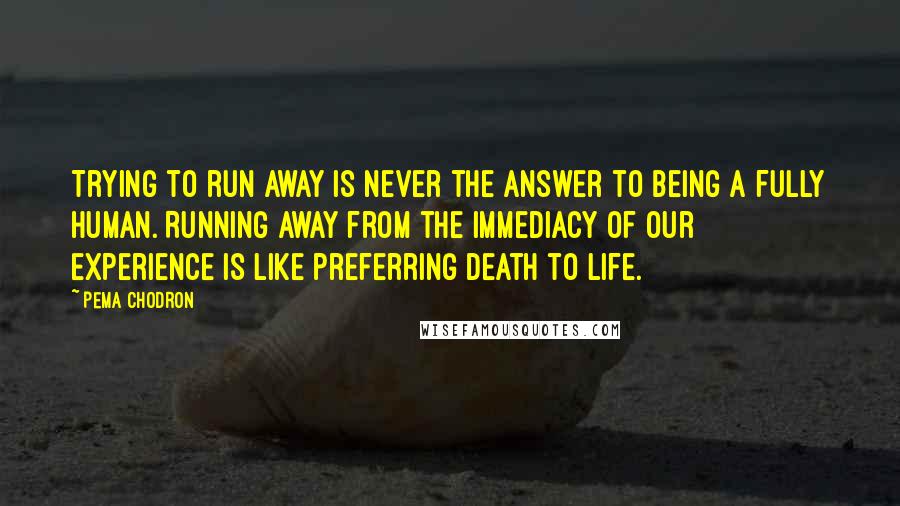 Pema Chodron Quotes: Trying to run away is never the answer to being a fully human. Running away from the immediacy of our experience is like preferring death to life.