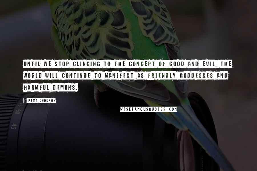 Pema Chodron Quotes: Until we stop clinging to the concept of good and evil, the world will continue to manifest as friendly goddesses and harmful demons.