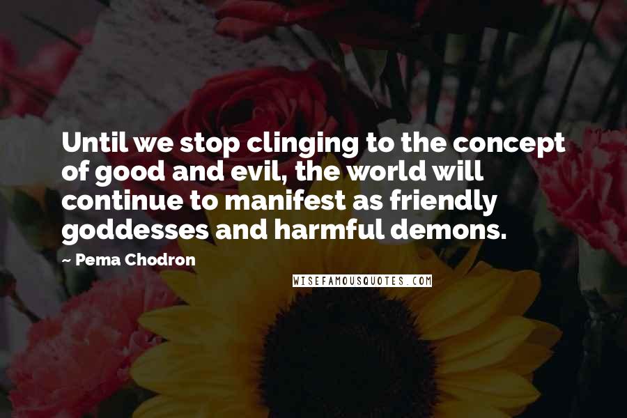 Pema Chodron Quotes: Until we stop clinging to the concept of good and evil, the world will continue to manifest as friendly goddesses and harmful demons.