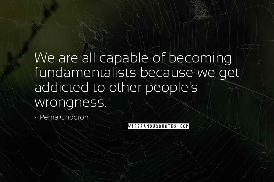 Pema Chodron Quotes: We are all capable of becoming fundamentalists because we get addicted to other people's wrongness.