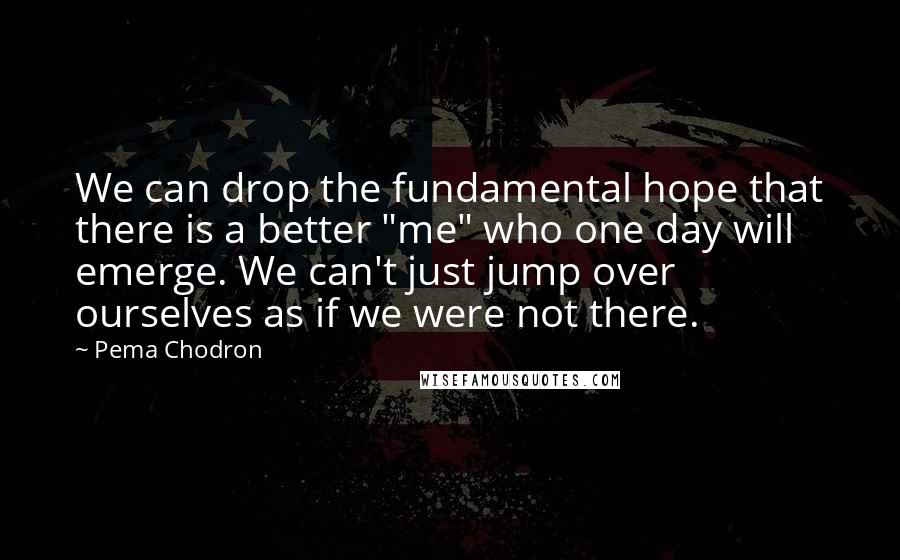 Pema Chodron Quotes: We can drop the fundamental hope that there is a better "me" who one day will emerge. We can't just jump over ourselves as if we were not there.