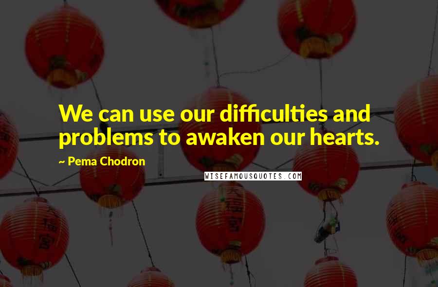 Pema Chodron Quotes: We can use our difficulties and problems to awaken our hearts.