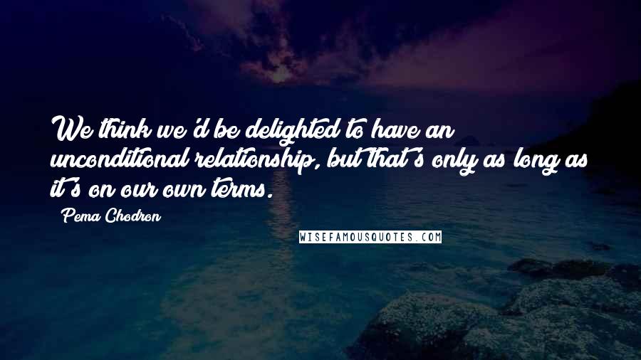 Pema Chodron Quotes: We think we'd be delighted to have an unconditional relationship, but that's only as long as it's on our own terms.