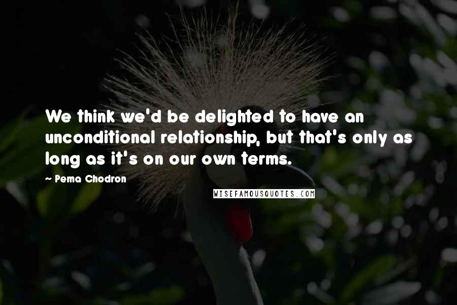 Pema Chodron Quotes: We think we'd be delighted to have an unconditional relationship, but that's only as long as it's on our own terms.