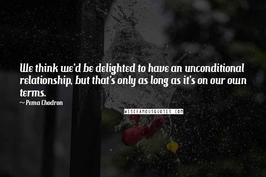 Pema Chodron Quotes: We think we'd be delighted to have an unconditional relationship, but that's only as long as it's on our own terms.