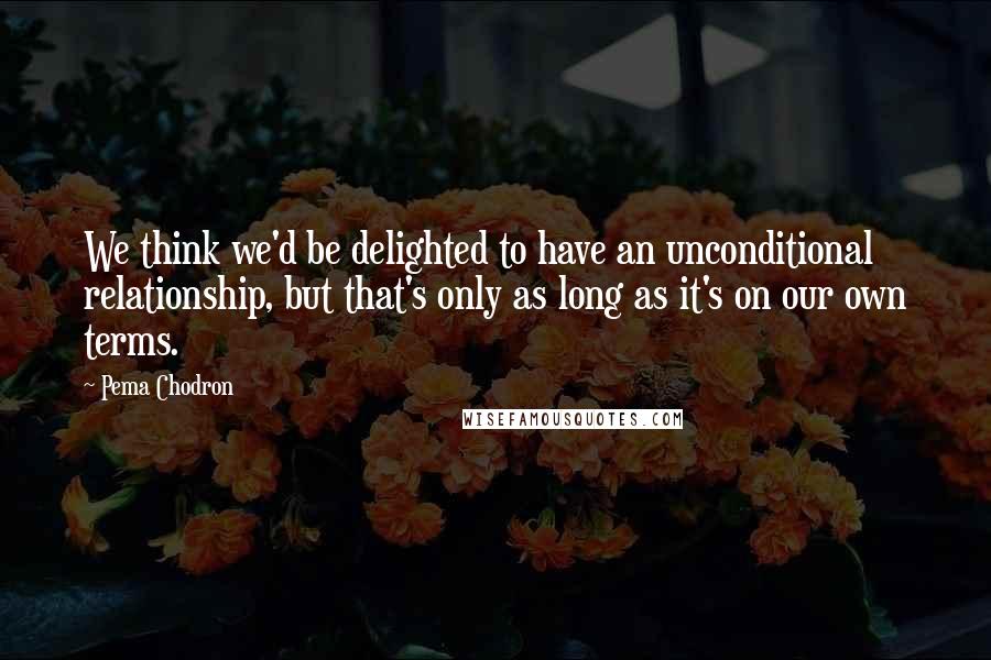 Pema Chodron Quotes: We think we'd be delighted to have an unconditional relationship, but that's only as long as it's on our own terms.
