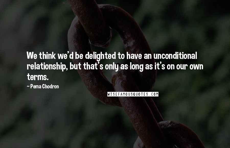 Pema Chodron Quotes: We think we'd be delighted to have an unconditional relationship, but that's only as long as it's on our own terms.