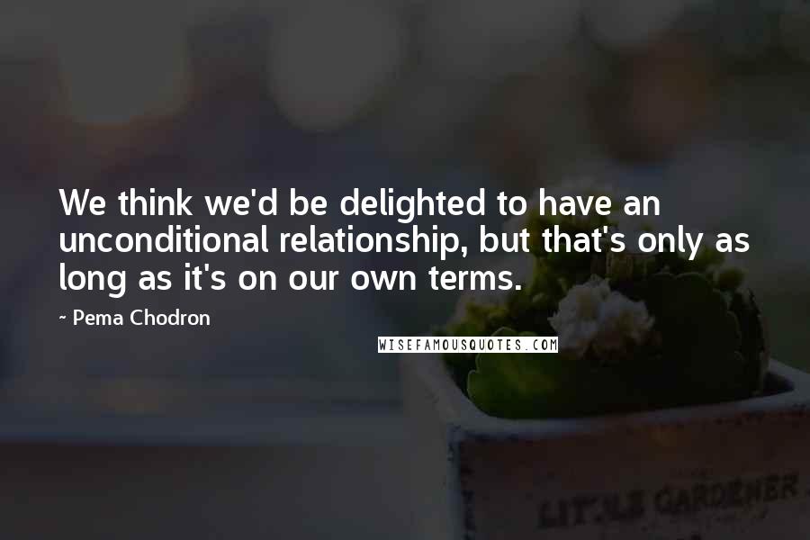 Pema Chodron Quotes: We think we'd be delighted to have an unconditional relationship, but that's only as long as it's on our own terms.