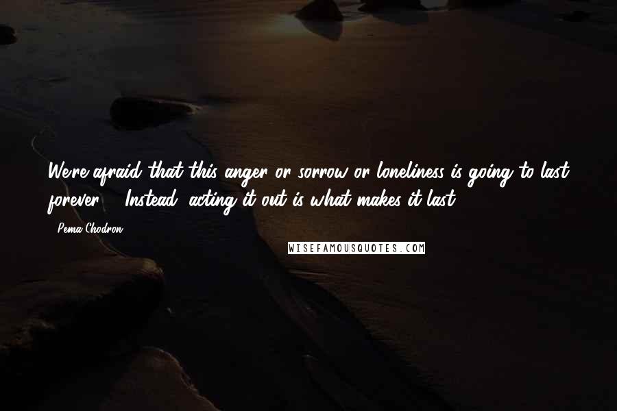 Pema Chodron Quotes: We're afraid that this anger or sorrow or loneliness is going to last forever ... Instead, acting it out is what makes it last.