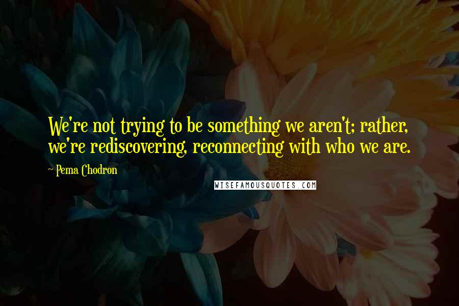 Pema Chodron Quotes: We're not trying to be something we aren't; rather, we're rediscovering, reconnecting with who we are.