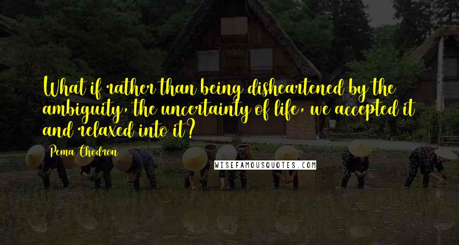 Pema Chodron Quotes: What if rather than being disheartened by the ambiguity, the uncertainty of life, we accepted it and relaxed into it?