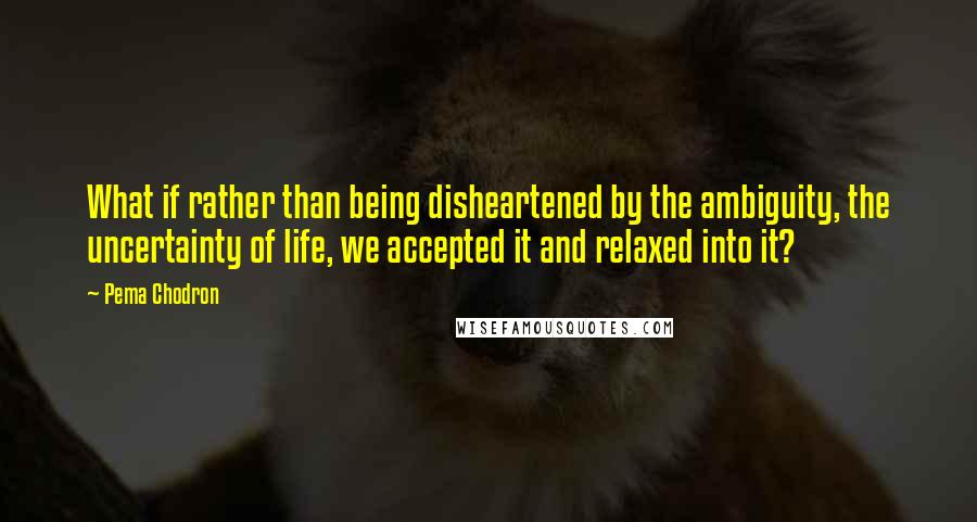 Pema Chodron Quotes: What if rather than being disheartened by the ambiguity, the uncertainty of life, we accepted it and relaxed into it?