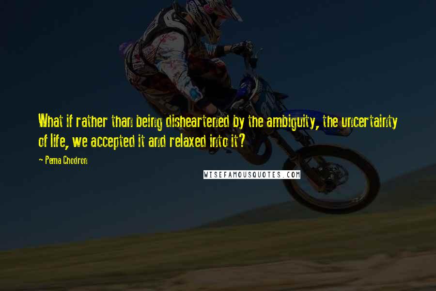 Pema Chodron Quotes: What if rather than being disheartened by the ambiguity, the uncertainty of life, we accepted it and relaxed into it?