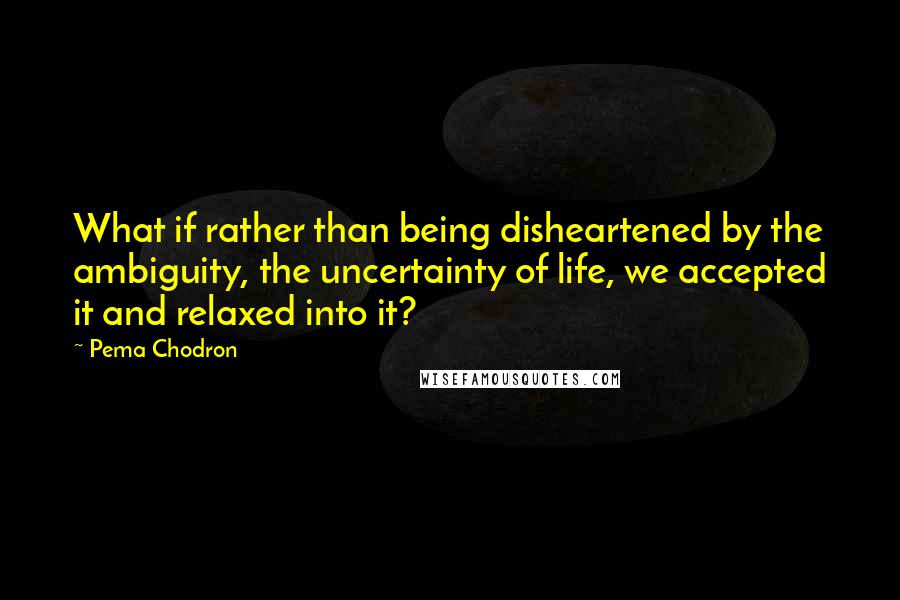 Pema Chodron Quotes: What if rather than being disheartened by the ambiguity, the uncertainty of life, we accepted it and relaxed into it?