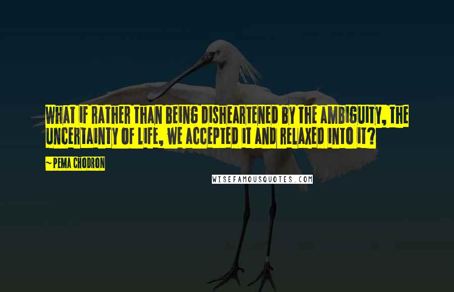 Pema Chodron Quotes: What if rather than being disheartened by the ambiguity, the uncertainty of life, we accepted it and relaxed into it?