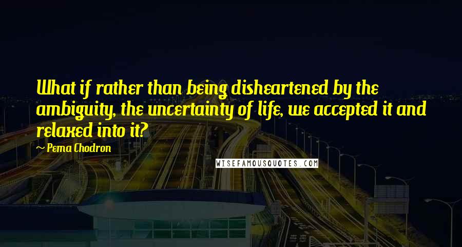 Pema Chodron Quotes: What if rather than being disheartened by the ambiguity, the uncertainty of life, we accepted it and relaxed into it?