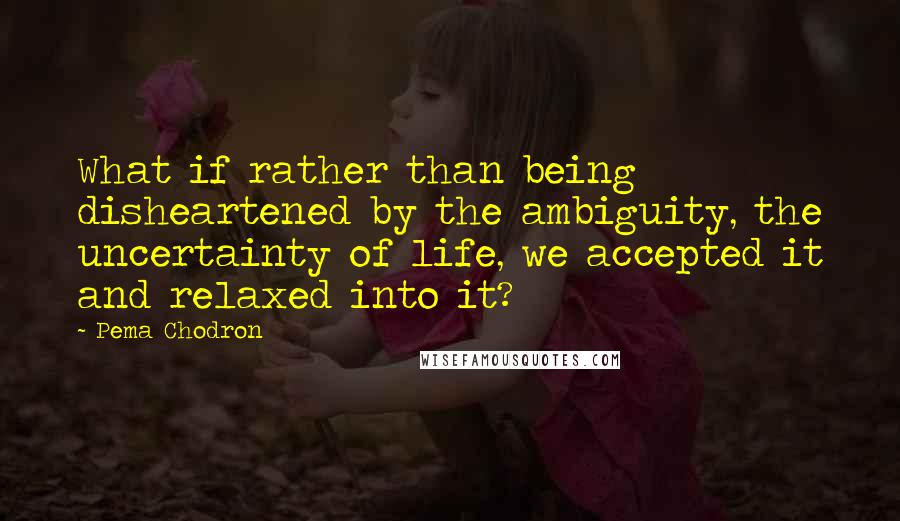 Pema Chodron Quotes: What if rather than being disheartened by the ambiguity, the uncertainty of life, we accepted it and relaxed into it?