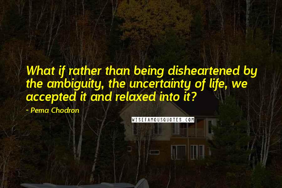 Pema Chodron Quotes: What if rather than being disheartened by the ambiguity, the uncertainty of life, we accepted it and relaxed into it?