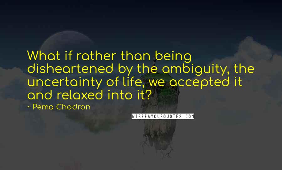 Pema Chodron Quotes: What if rather than being disheartened by the ambiguity, the uncertainty of life, we accepted it and relaxed into it?