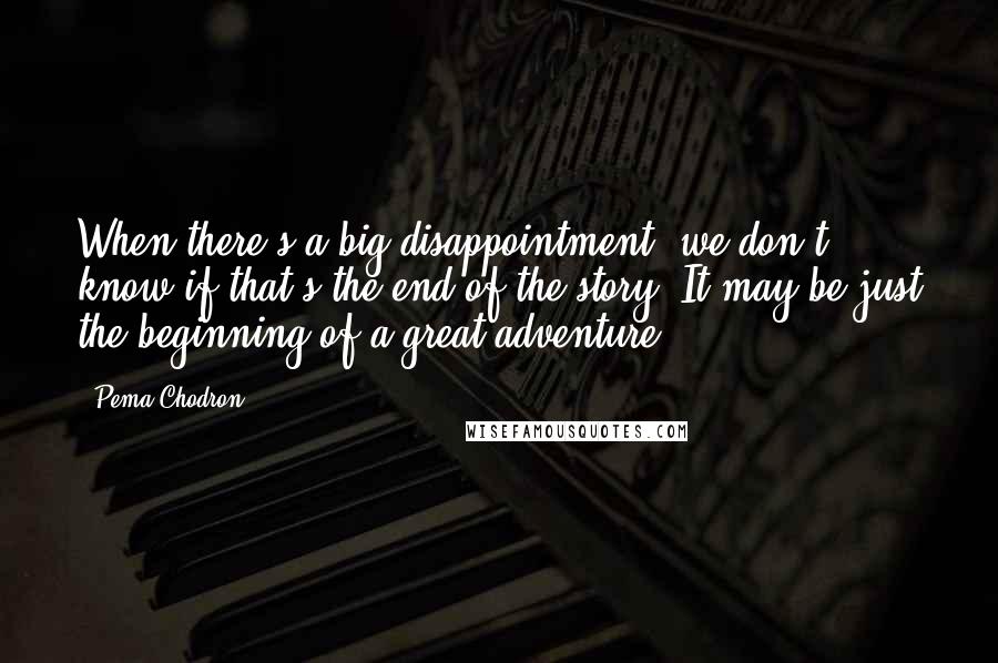 Pema Chodron Quotes: When there's a big disappointment, we don't know if that's the end of the story. It may be just the beginning of a great adventure.