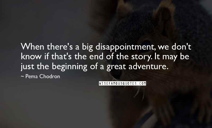 Pema Chodron Quotes: When there's a big disappointment, we don't know if that's the end of the story. It may be just the beginning of a great adventure.