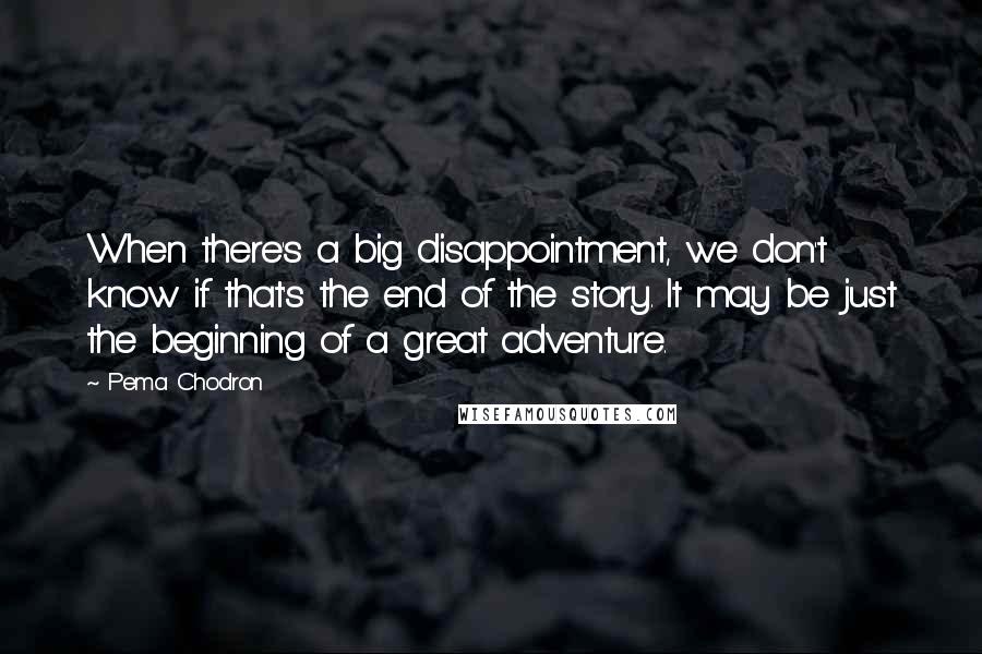 Pema Chodron Quotes: When there's a big disappointment, we don't know if that's the end of the story. It may be just the beginning of a great adventure.