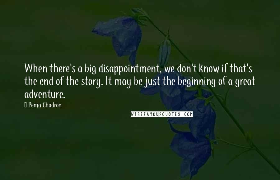 Pema Chodron Quotes: When there's a big disappointment, we don't know if that's the end of the story. It may be just the beginning of a great adventure.