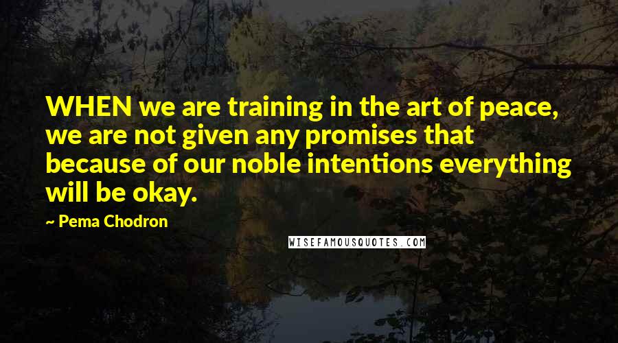 Pema Chodron Quotes: WHEN we are training in the art of peace, we are not given any promises that because of our noble intentions everything will be okay.