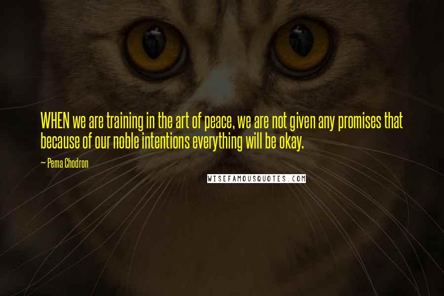 Pema Chodron Quotes: WHEN we are training in the art of peace, we are not given any promises that because of our noble intentions everything will be okay.