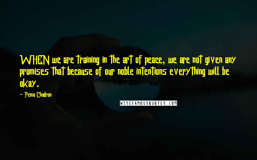 Pema Chodron Quotes: WHEN we are training in the art of peace, we are not given any promises that because of our noble intentions everything will be okay.