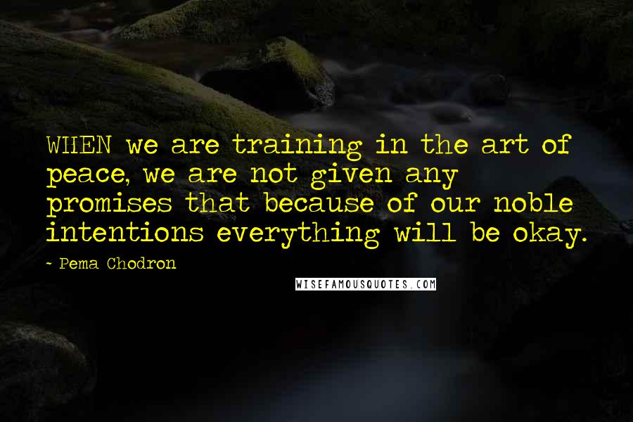 Pema Chodron Quotes: WHEN we are training in the art of peace, we are not given any promises that because of our noble intentions everything will be okay.