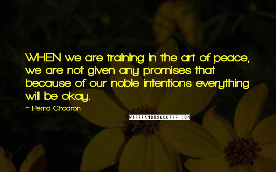 Pema Chodron Quotes: WHEN we are training in the art of peace, we are not given any promises that because of our noble intentions everything will be okay.