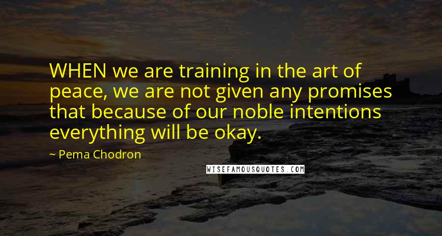 Pema Chodron Quotes: WHEN we are training in the art of peace, we are not given any promises that because of our noble intentions everything will be okay.