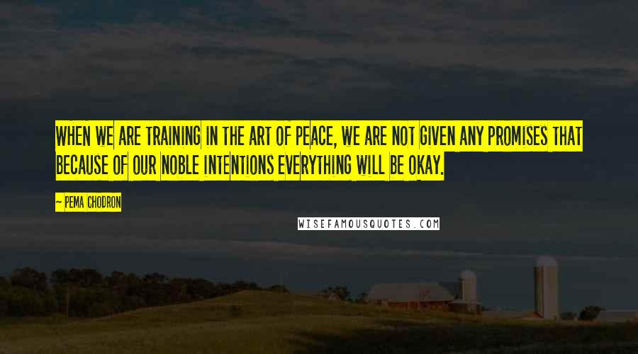 Pema Chodron Quotes: WHEN we are training in the art of peace, we are not given any promises that because of our noble intentions everything will be okay.