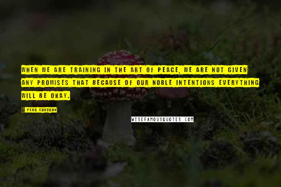 Pema Chodron Quotes: WHEN we are training in the art of peace, we are not given any promises that because of our noble intentions everything will be okay.