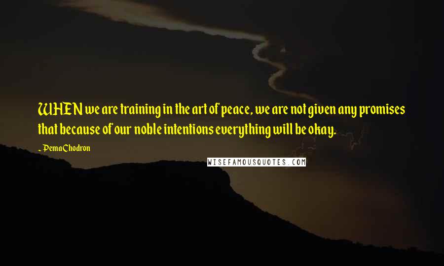 Pema Chodron Quotes: WHEN we are training in the art of peace, we are not given any promises that because of our noble intentions everything will be okay.