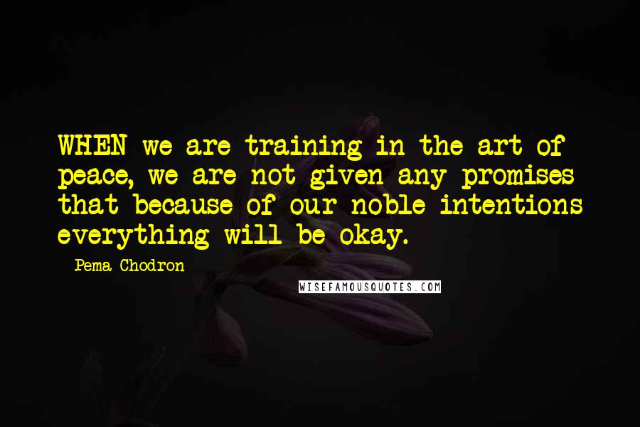 Pema Chodron Quotes: WHEN we are training in the art of peace, we are not given any promises that because of our noble intentions everything will be okay.