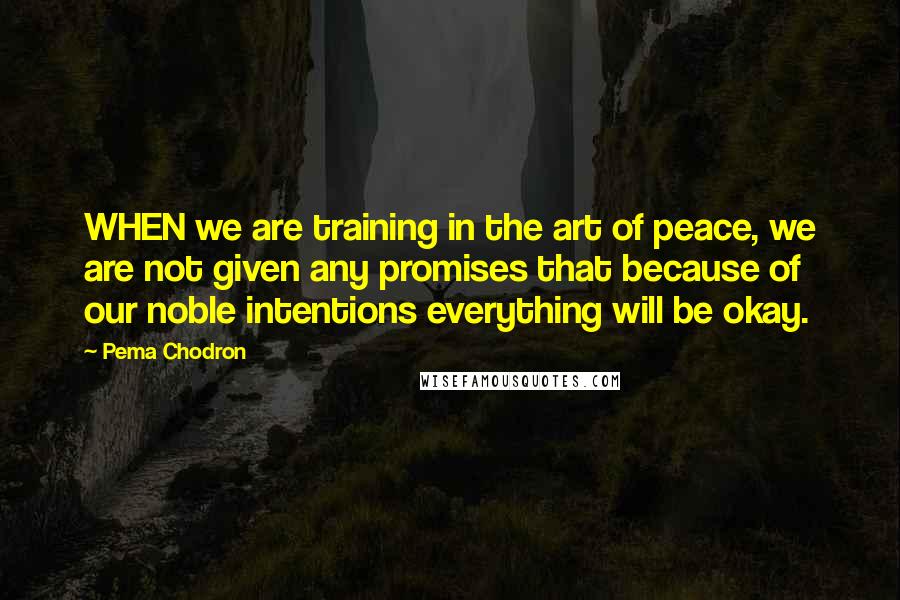 Pema Chodron Quotes: WHEN we are training in the art of peace, we are not given any promises that because of our noble intentions everything will be okay.