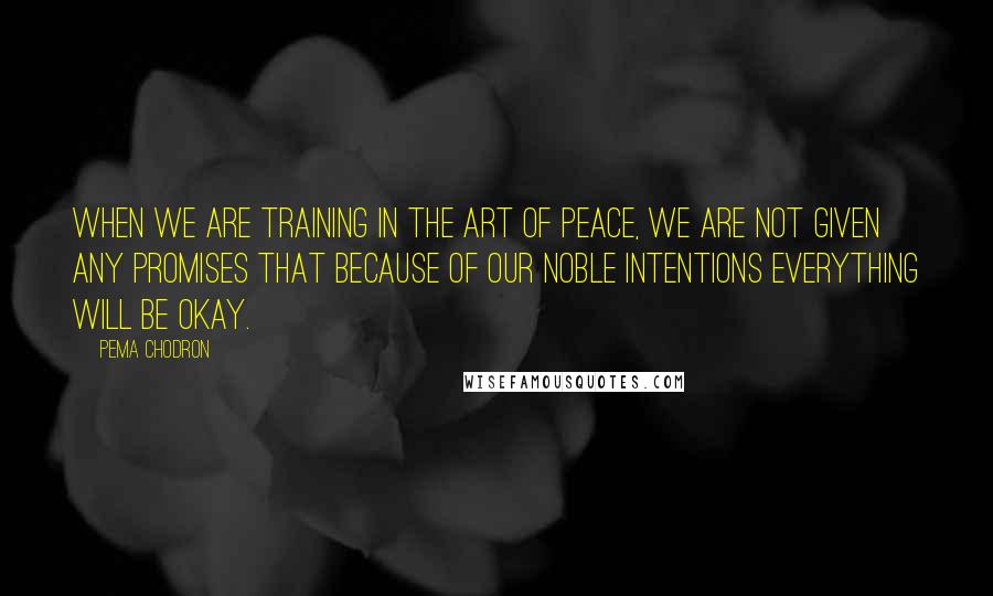 Pema Chodron Quotes: WHEN we are training in the art of peace, we are not given any promises that because of our noble intentions everything will be okay.